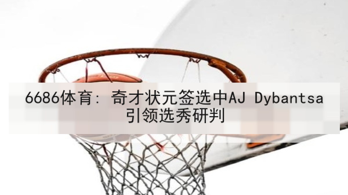 6686体育: 奇才状元签选中AJ Dybantsa引领选秀研判