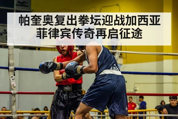 帕奎奥复出拳坛迎战加西亚菲律宾传奇再启征途