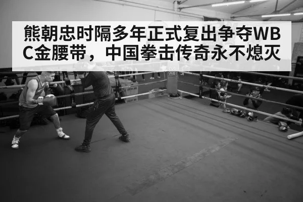 熊朝忠时隔多年正式复出争夺WBC金腰带，中国拳击传奇永不熄灭